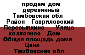 продам дом деревянный Тамбовская обл. › Район ­ Гавриловский  Пересыпкино 1 › Улица ­ колхозная › Дом ­ 6 › Общая площадь дома ­ 80 › Цена ­ 800 000 - Тамбовская обл., Гавриловский р-н Недвижимость » Дома, коттеджи, дачи продажа   